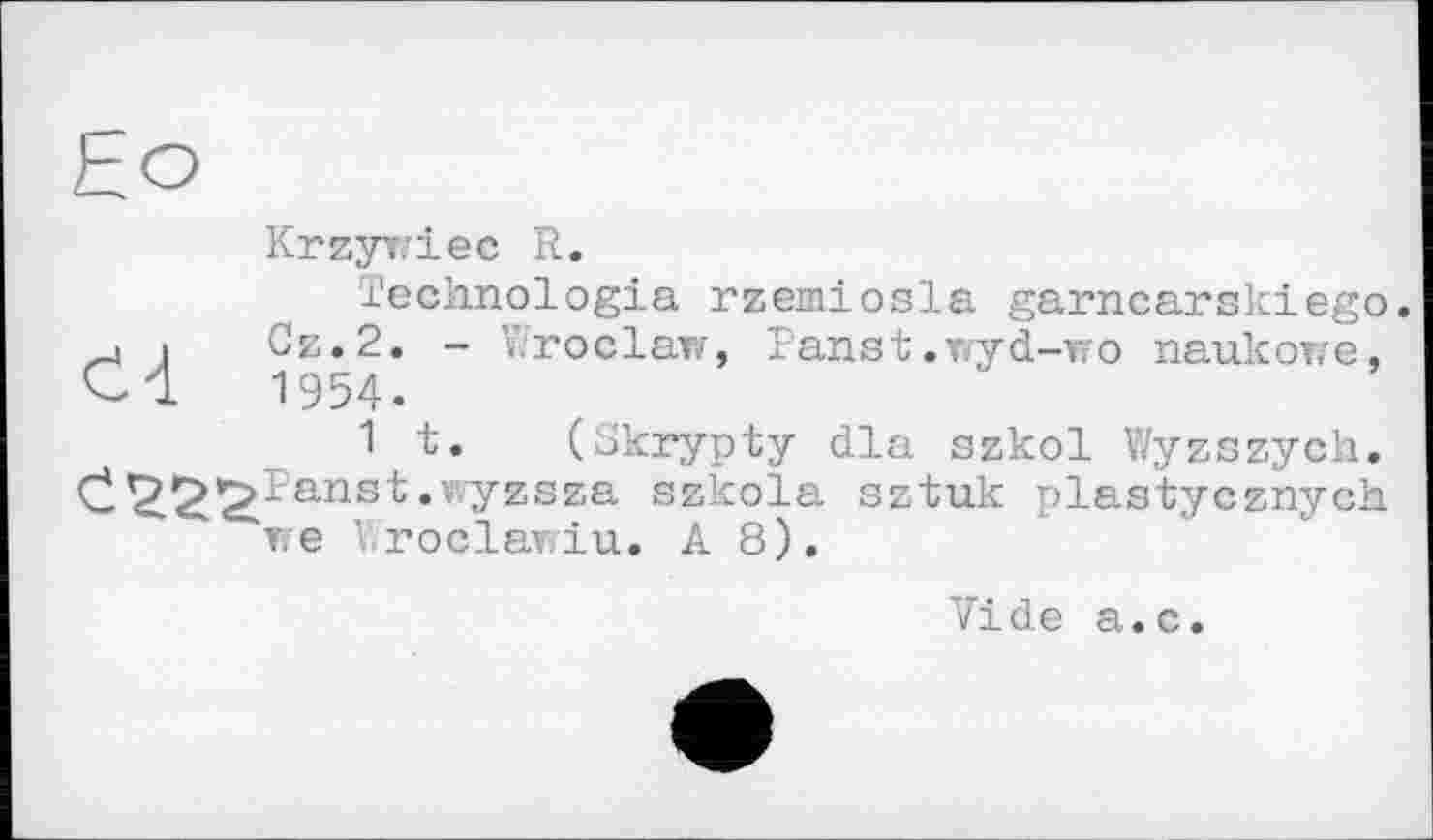 ﻿Krzywiec R.
ïechnologia rzemiosla garncarskiego.
. і Cz.2. - Wroclaw, Panst.wyd-wo naukorre, Cl 1954.
1 t. (Skrypty dla szkol Wyzszych. C^^^ïa-nst.vyzsza szkola sztuk plastycznych we Wroclawiu. A 8),
Vide a.c.